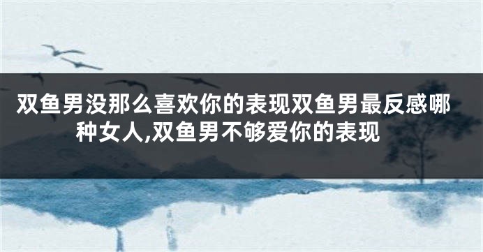 双鱼男没那么喜欢你的表现双鱼男最反感哪种女人,双鱼男不够爱你的表现