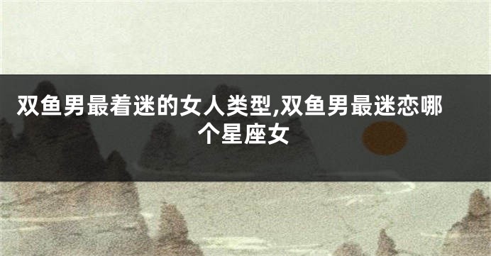 双鱼男最着迷的女人类型,双鱼男最迷恋哪个星座女