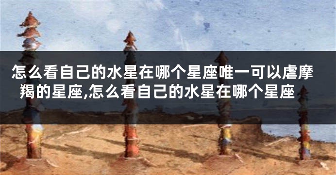 怎么看自己的水星在哪个星座唯一可以虐摩羯的星座,怎么看自己的水星在哪个星座