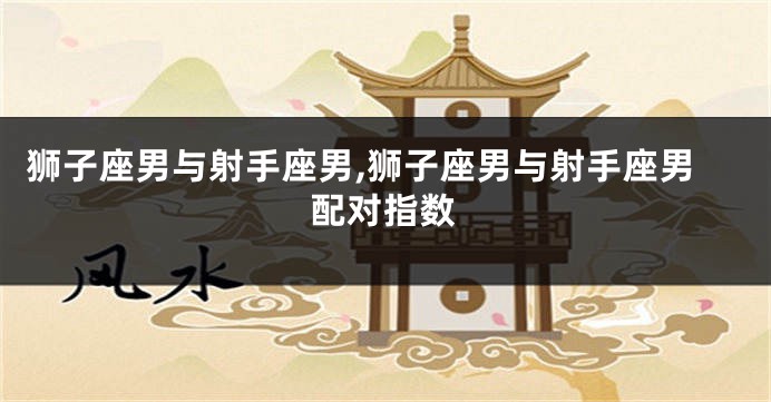 狮子座男与射手座男,狮子座男与射手座男配对指数