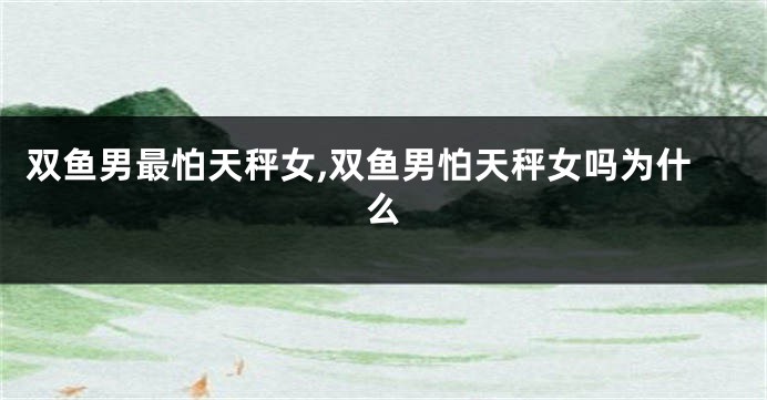 双鱼男最怕天秤女,双鱼男怕天秤女吗为什么