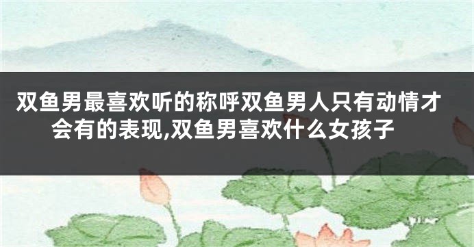 双鱼男最喜欢听的称呼双鱼男人只有动情才会有的表现,双鱼男喜欢什么女孩子