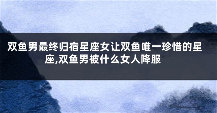 双鱼男最终归宿星座女让双鱼唯一珍惜的星座,双鱼男被什么女人降服