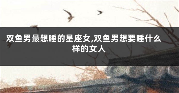 双鱼男最想睡的星座女,双鱼男想要睡什么样的女人