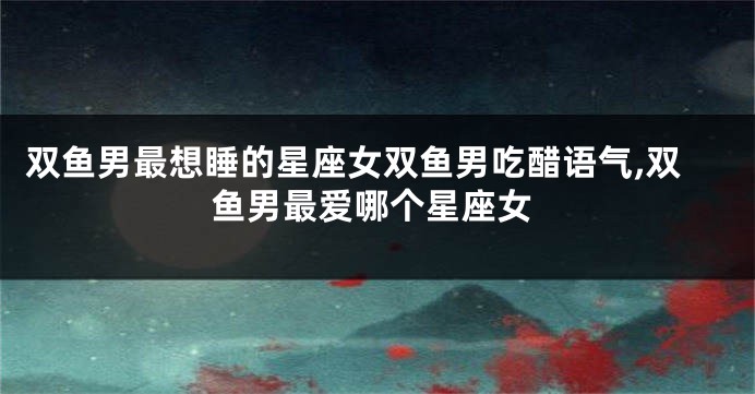 双鱼男最想睡的星座女双鱼男吃醋语气,双鱼男最爱哪个星座女