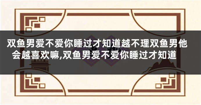 双鱼男爱不爱你睡过才知道越不理双鱼男他会越喜欢嘛,双鱼男爱不爱你睡过才知道
