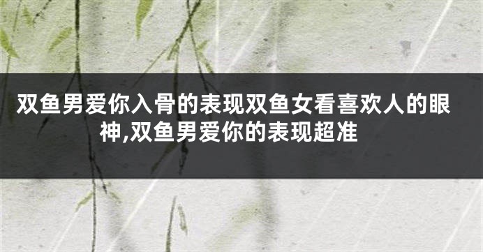 双鱼男爱你入骨的表现双鱼女看喜欢人的眼神,双鱼男爱你的表现超准
