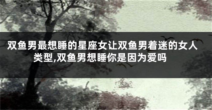 双鱼男最想睡的星座女让双鱼男着迷的女人类型,双鱼男想睡你是因为爱吗