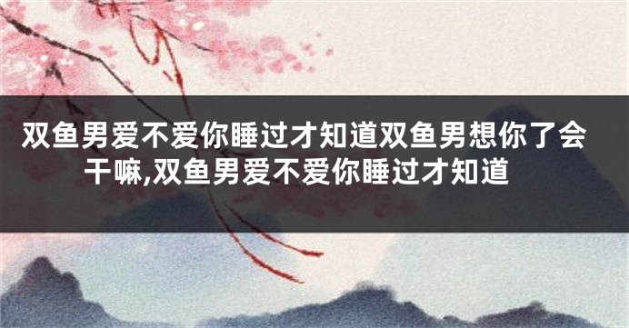 双鱼男爱不爱你睡过才知道双鱼男想你了会干嘛,双鱼男爱不爱你睡过才知道