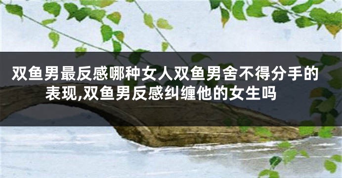 双鱼男最反感哪种女人双鱼男舍不得分手的表现,双鱼男反感纠缠他的女生吗