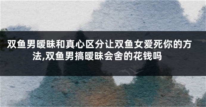 双鱼男暧昧和真心区分让双鱼女爱死你的方法,双鱼男搞暧昧会舍的花钱吗