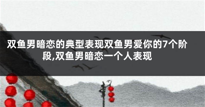 双鱼男暗恋的典型表现双鱼男爱你的7个阶段,双鱼男暗恋一个人表现