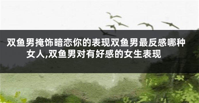 双鱼男掩饰暗恋你的表现双鱼男最反感哪种女人,双鱼男对有好感的女生表现