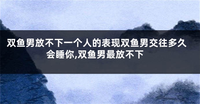 双鱼男放不下一个人的表现双鱼男交往多久会睡你,双鱼男最放不下