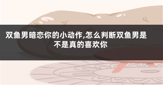 双鱼男暗恋你的小动作,怎么判断双鱼男是不是真的喜欢你