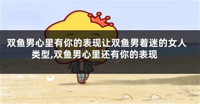 双鱼男心里有你的表现让双鱼男着迷的女人类型,双鱼男心里还有你的表现