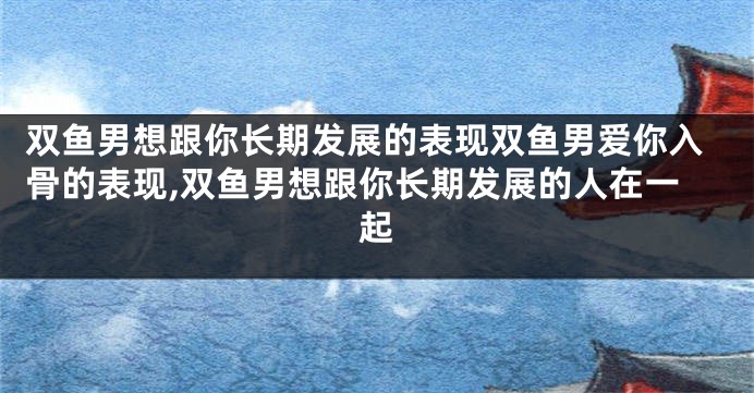 双鱼男想跟你长期发展的表现双鱼男爱你入骨的表现,双鱼男想跟你长期发展的人在一起