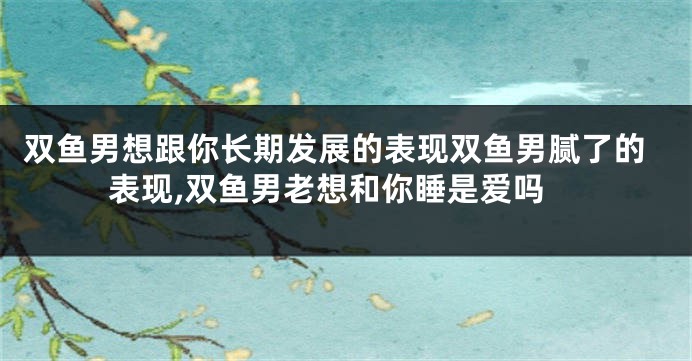 双鱼男想跟你长期发展的表现双鱼男腻了的表现,双鱼男老想和你睡是爱吗