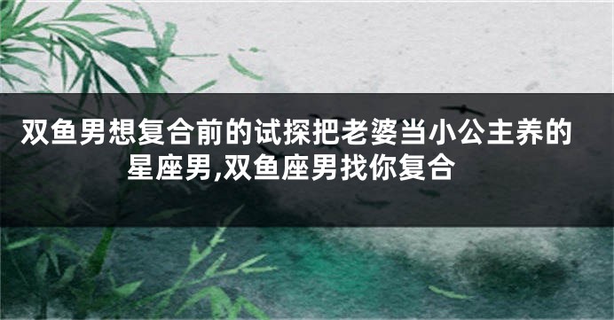 双鱼男想复合前的试探把老婆当小公主养的星座男,双鱼座男找你复合