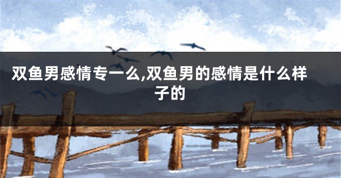 双鱼男感情专一么,双鱼男的感情是什么样子的