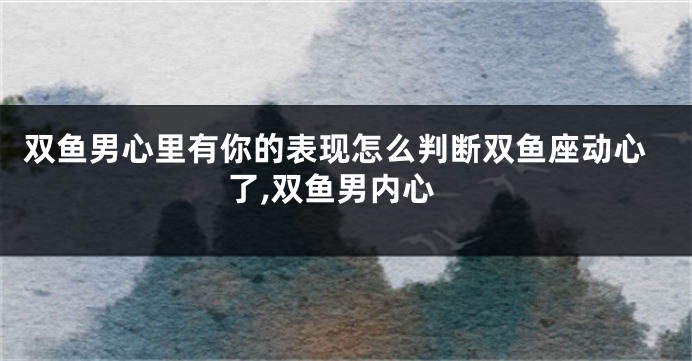 双鱼男心里有你的表现怎么判断双鱼座动心了,双鱼男内心