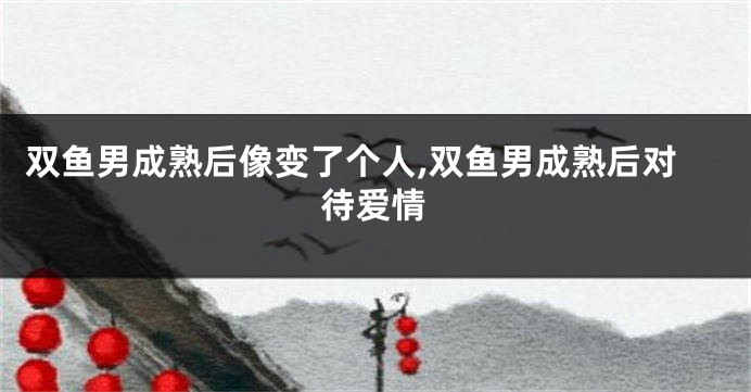 双鱼男成熟后像变了个人,双鱼男成熟后对待爱情