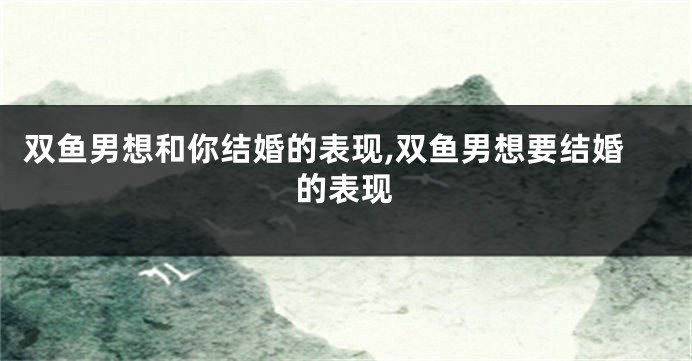 双鱼男想和你结婚的表现,双鱼男想要结婚的表现