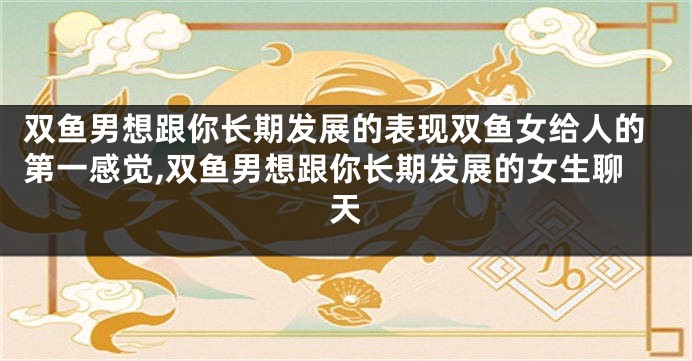 双鱼男想跟你长期发展的表现双鱼女给人的第一感觉,双鱼男想跟你长期发展的女生聊天