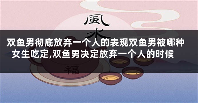 双鱼男彻底放弃一个人的表现双鱼男被哪种女生吃定,双鱼男决定放弃一个人的时候