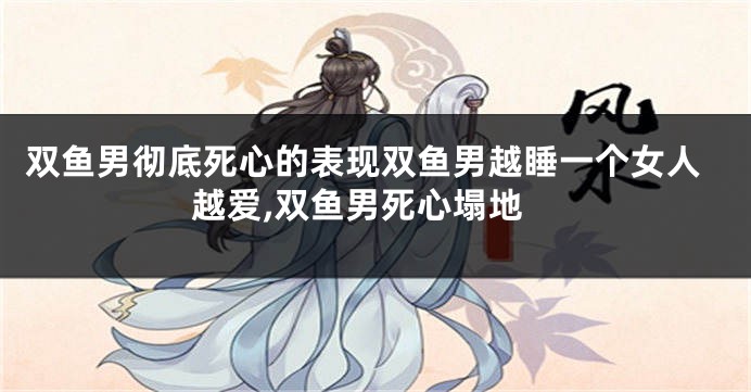 双鱼男彻底死心的表现双鱼男越睡一个女人越爱,双鱼男死心塌地