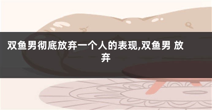 双鱼男彻底放弃一个人的表现,双鱼男 放弃