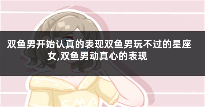 双鱼男开始认真的表现双鱼男玩不过的星座女,双鱼男动真心的表现