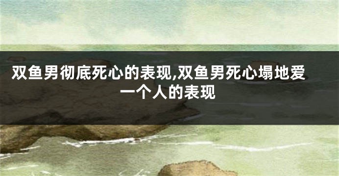 双鱼男彻底死心的表现,双鱼男死心塌地爱一个人的表现