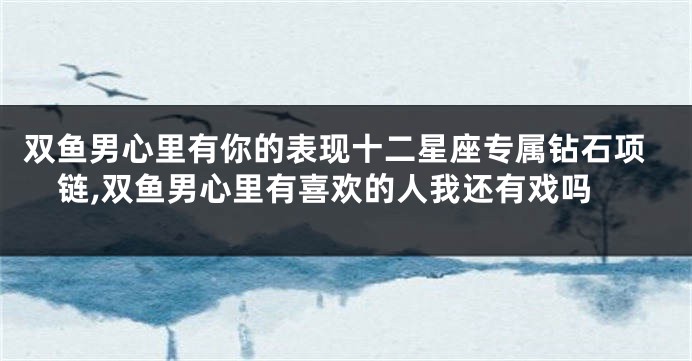 双鱼男心里有你的表现十二星座专属钻石项链,双鱼男心里有喜欢的人我还有戏吗