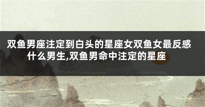 双鱼男座注定到白头的星座女双鱼女最反感什么男生,双鱼男命中注定的星座