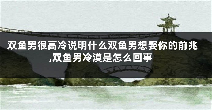 双鱼男很高冷说明什么双鱼男想娶你的前兆,双鱼男冷漠是怎么回事