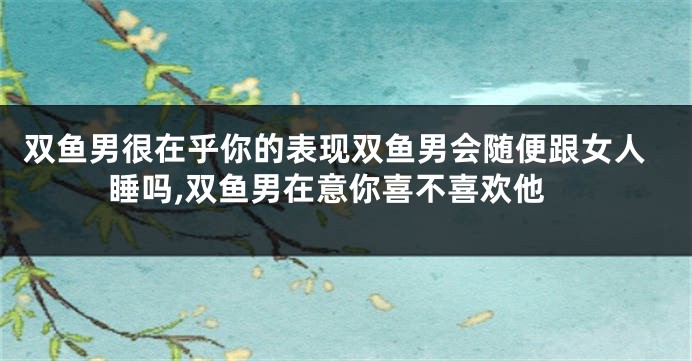 双鱼男很在乎你的表现双鱼男会随便跟女人睡吗,双鱼男在意你喜不喜欢他