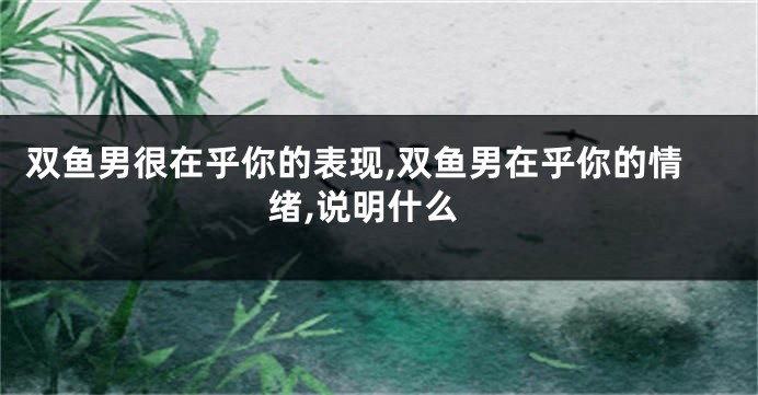 双鱼男很在乎你的表现,双鱼男在乎你的情绪,说明什么
