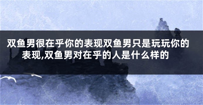 双鱼男很在乎你的表现双鱼男只是玩玩你的表现,双鱼男对在乎的人是什么样的