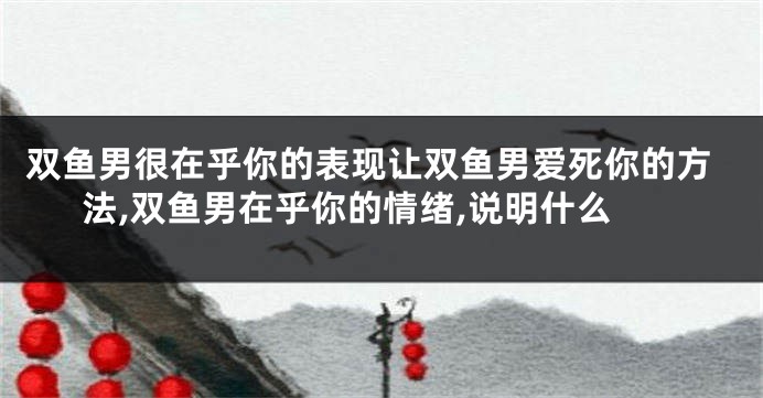 双鱼男很在乎你的表现让双鱼男爱死你的方法,双鱼男在乎你的情绪,说明什么