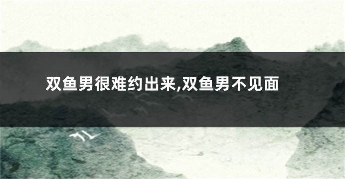 双鱼男很难约出来,双鱼男不见面