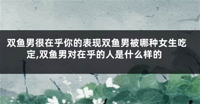 双鱼男很在乎你的表现双鱼男被哪种女生吃定,双鱼男对在乎的人是什么样的