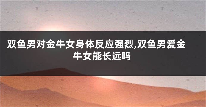 双鱼男对金牛女身体反应强烈,双鱼男爱金牛女能长远吗