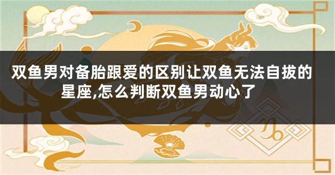 双鱼男对备胎跟爱的区别让双鱼无法自拔的星座,怎么判断双鱼男动心了