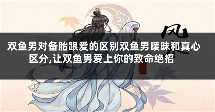 双鱼男对备胎跟爱的区别双鱼男暧昧和真心区分,让双鱼男爱上你的致命绝招