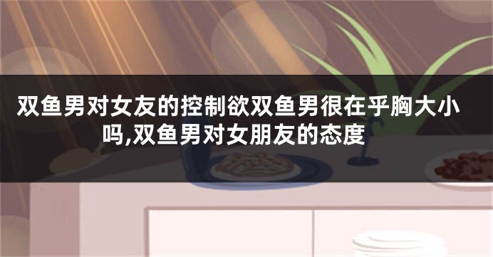 双鱼男对女友的控制欲双鱼男很在乎胸大小吗,双鱼男对女朋友的态度