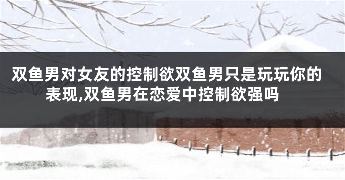 双鱼男对女友的控制欲双鱼男只是玩玩你的表现,双鱼男在恋爱中控制欲强吗