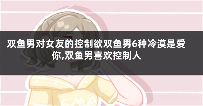 双鱼男对女友的控制欲双鱼男6种冷漠是爱你,双鱼男喜欢控制人