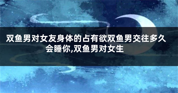 双鱼男对女友身体的占有欲双鱼男交往多久会睡你,双鱼男对女生