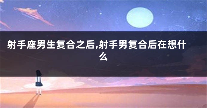 射手座男生复合之后,射手男复合后在想什么